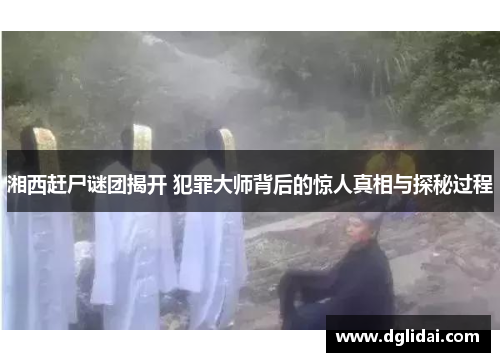 湘西赶尸谜团揭开 犯罪大师背后的惊人真相与探秘过程